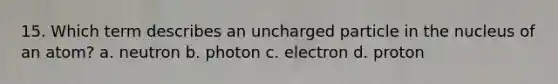 15. Which term describes an uncharged particle in the nucleus of an atom? a. neutron b. photon c. electron d. proton