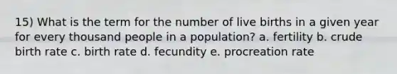 15) What is the term for the number of live births in a given year for every thousand people in a population? a. fertility b. crude birth rate c. birth rate d. fecundity e. procreation rate