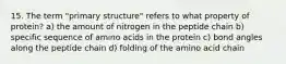 15. The term "primary structure" refers to what property of protein? a) the amount of nitrogen in the peptide chain b) specific sequence of amino acids in the protein c) bond angles along the peptide chain d) folding of the amino acid chain