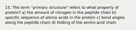 15. The term "primary structure" refers to what property of protein? a) the amount of nitrogen in the peptide chain b) specific sequence of amino acids in the protein c) bond angles along the peptide chain d) folding of the amino acid chain