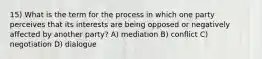 15) What is the term for the process in which one party perceives that its interests are being opposed or negatively affected by another party? A) mediation B) conflict C) negotiation D) dialogue