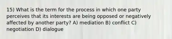 15) What is the term for the process in which one party perceives that its interests are being opposed or negatively affected by another party? A) mediation B) conflict C) negotiation D) dialogue