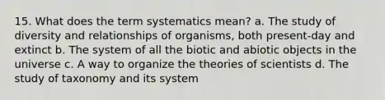 15. What does the term systematics mean? a. The study of diversity and relationships of organisms, both present-day and extinct b. The system of all the biotic and abiotic objects in the universe c. A way to organize the theories of scientists d. The study of taxonomy and its system