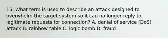 15. What term is used to describe an attack designed to overwhelm the target system so it can no longer reply to legitimate requests for connection? A. denial of service (DoS) attack B. rainbow table C. logic bomb D. fraud