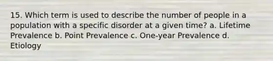 15. Which term is used to describe the number of people in a population with a specific disorder at a given time? a. Lifetime Prevalence b. Point Prevalence c. One-year Prevalence d. Etiology