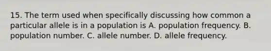 15. The term used when specifically discussing how common a particular allele is in a population is A. population frequency. B. population number. C. allele number. D. allele frequency.