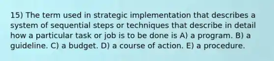 15) The term used in strategic implementation that describes a system of sequential steps or techniques that describe in detail how a particular task or job is to be done is A) a program. B) a guideline. C) a budget. D) a course of action. E) a procedure.