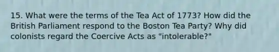 15. What were the terms of the Tea Act of 1773? How did the British Parliament respond to the Boston Tea Party? Why did colonists regard the Coercive Acts as "intolerable?"