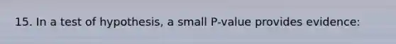 15. In a test of hypothesis, a small P-value provides evidence: