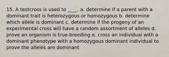 15. A testcross is used to ____.​ a. ​determine if a parent with a dominant trait is heterozygous or homozygous b. determine which allele is dominant​ c. determine if the progeny of an experimental cross will have a random assortment of alleles​ d. prove an organism is true-breeding​ e. cross an individual with a dominant phenotype with a homozygous dominant individual to prove the alleles are dominant​