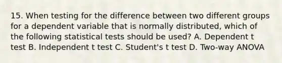 15. When testing for the difference between two different groups for a dependent variable that is normally distributed, which of the following statistical tests should be used? A. Dependent t test B. Independent t test C. Student's t test D. Two-way ANOVA