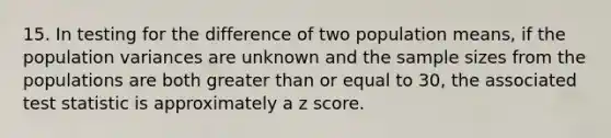 15. In testing for the difference of two population means, if the population variances are unknown and the sample sizes from the populations are both greater than or equal to 30, the associated test statistic is approximately a z score.