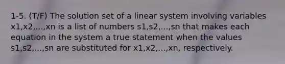 1-5. (T/F) The solution set of a linear system involving variables x1,x2,...,xn is a list of numbers s1,s2,...,sn that makes each equation in the system a true statement when the values s1,s2,...,sn are substituted for x1,x2,...,xn, respectively.