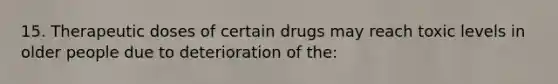 15. Therapeutic doses of certain drugs may reach toxic levels in older people due to deterioration of the: