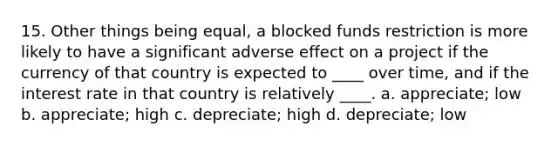 15. Other things being equal, a blocked funds restriction is more likely to have a significant adverse effect on a project if the currency of that country is expected to ____ over time, and if the interest rate in that country is relatively ____. a. appreciate; low b. appreciate; high c. depreciate; high d. depreciate; low