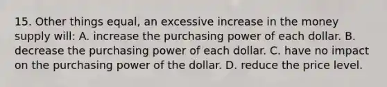 15. Other things equal, an excessive increase in the money supply will: A. increase the purchasing power of each dollar. B. decrease the purchasing power of each dollar. C. have no impact on the purchasing power of the dollar. D. reduce the price level.