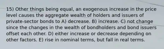 15) Other things being equal, an exogenous increase in the price level causes the aggregate wealth of holders and issuers of private-sector bonds to A) decrease. B) increase. C) not change since the changes in the wealth of bondholders and bond issuers offset each other. D) either increase or decrease depending on other factors. E) rise in nominal terms, but fall in real terms.