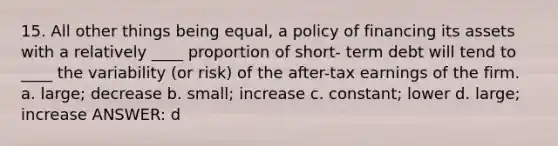 15. All other things being equal, a policy of financing its assets with a relatively ____ proportion of short- term debt will tend to ____ the variability (or risk) of the after-tax earnings of the firm. a. large; decrease b. small; increase c. constant; lower d. large; increase ANSWER: d