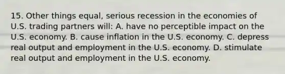 15. Other things equal, serious recession in the economies of U.S. trading partners will: A. have no perceptible impact on the U.S. economy. B. cause inflation in the U.S. economy. C. depress real output and employment in the U.S. economy. D. stimulate real output and employment in the U.S. economy.