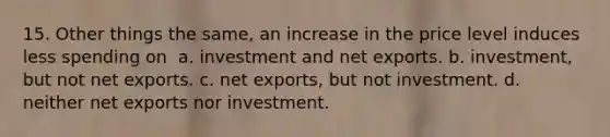 15. Other things the same, an increase in the price level induces less spending on ​ a. ​investment and net exports. b. ​investment, but not net exports. c. ​net exports, but not investment. d. ​neither net exports nor investment.