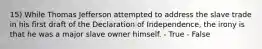 15) While Thomas Jefferson attempted to address the slave trade in his first draft of the Declaration of Independence, the irony is that he was a major slave owner himself. - True - False