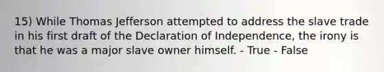 15) While Thomas Jefferson attempted to address the slave trade in his first draft of the Declaration of Independence, the irony is that he was a major slave owner himself. - True - False