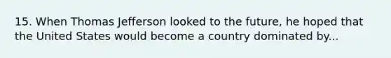 15. When Thomas Jefferson looked to the future, he hoped that the United States would become a country dominated by...