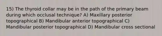 15) The thyroid collar may be in the path of the primary beam during which occlusal technique? A) Maxillary posterior topographical B) Mandibular anterior topographical C) Mandibular posterior topographical D) Mandibular cross sectional