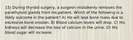 15) During thyroid surgery, a surgeon mistakenly removes the parathyroid glands from his patient. Which of the following is a likely outcome in the patient? A) He will lose bone mass due to excessive bone erosion. B) Blood calcium levels will drop. C) His kidneys will decrease the loss of calcium in the urine. D) His blood sugar will increase.