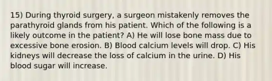 15) During thyroid surgery, a surgeon mistakenly removes the parathyroid glands from his patient. Which of the following is a likely outcome in the patient? A) He will lose bone mass due to excessive bone erosion. B) Blood calcium levels will drop. C) His kidneys will decrease the loss of calcium in the urine. D) His blood sugar will increase.