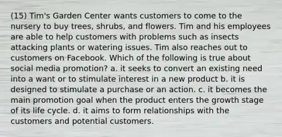 (15) Tim's Garden Center wants customers to come to the nursery to buy trees, shrubs, and flowers. Tim and his employees are able to help customers with problems such as insects attacking plants or watering issues. Tim also reaches out to customers on Facebook. Which of the following is true about social media promotion? a. it seeks to convert an existing need into a want or to stimulate interest in a new product b. it is designed to stimulate a purchase or an action. c. it becomes the main promotion goal when the product enters the growth stage of its life cycle. d. it aims to form relationships with the customers and potential customers.