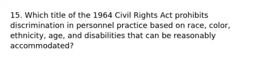 15. Which title of the 1964 Civil Rights Act prohibits discrimination in personnel practice based on race, color, ethnicity, age, and disabilities that can be reasonably accommodated?