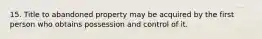 15. Title to abandoned property may be acquired by the first person who obtains possession and control of it.