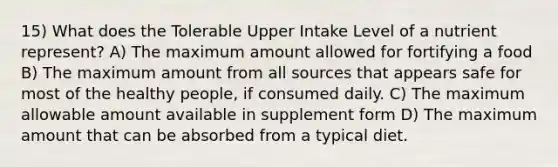 15) What does the Tolerable Upper Intake Level of a nutrient represent? A) The maximum amount allowed for fortifying a food B) The maximum amount from all sources that appears safe for most of the healthy people, if consumed daily. C) The maximum allowable amount available in supplement form D) The maximum amount that can be absorbed from a typical diet.