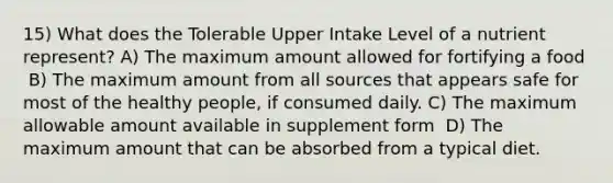 15) What does the Tolerable Upper Intake Level of a nutrient represent? A) The maximum amount allowed for fortifying a food ​ B) The maximum amount from all sources that appears safe for most of the healthy people, if consumed daily. C) The maximum allowable amount available in supplement form ​ D) The maximum amount that can be absorbed from a typical diet.