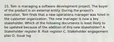 15. Tom is managing a software development project. The buyer of the product is an external entity. During the project's execution, Tom finds that a new operations manager was hired in the customer organization. The new manager is now a key stakeholder. Which of the following documents is least likely to be updated because of the addition of this new stakeholder? A. Stakeholder register B. Risk register C. Stakeholder engagement plan D. Issue log