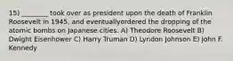 15) ________ took over as president upon the death of Franklin Roosevelt in 1945, and eventuallyordered the dropping of the atomic bombs on Japanese cities. A) Theodore Roosevelt B) Dwight Eisenhower C) Harry Truman D) Lyndon Johnson E) John F. Kennedy