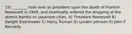 15) ________ took over as president upon the death of Franklin Roosevelt in 1945, and eventually ordered the dropping of the atomic bombs on Japanese cities. A) Theodore Roosevelt B) Dwight Eisenhower C) Harry Truman D) Lyndon Johnson E) John F. Kennedy