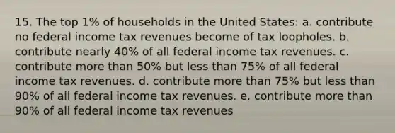 15. The top 1% of households in the United States: a. contribute no federal income tax revenues become of tax loopholes. b. contribute nearly 40% of all federal income tax revenues. c. contribute more than 50% but less than 75% of all federal income tax revenues. d. contribute more than 75% but less than 90% of all federal income tax revenues. e. contribute more than 90% of all federal income tax revenues