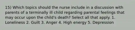 15) Which topics should the nurse include in a discussion with parents of a terminally ill child regarding parental feelings that may occur upon the child's death? Select all that apply. 1. Loneliness 2. Guilt 3. Anger 4. High energy 5. Depression