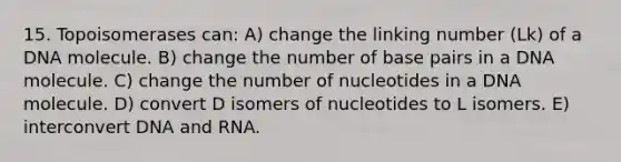 15. Topoisomerases can: A) change the linking number (Lk) of a DNA molecule. B) change the number of base pairs in a DNA molecule. C) change the number of nucleotides in a DNA molecule. D) convert D isomers of nucleotides to L isomers. E) interconvert DNA and RNA.