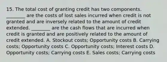 15. The total cost of granting credit has two components. ________ are the costs of lost sales incurred when credit is not granted and are inversely related to the amount of credit extended. ________ are the cash flows that are incurred when credit is granted and are positively related to the amount of credit extended. A. Stockout costs; Opportunity costs B. Carrying costs; Opportunity costs C. Opportunity costs; Interest costs D. Opportunity costs; Carrying costs E. Sales costs; Carrying costs