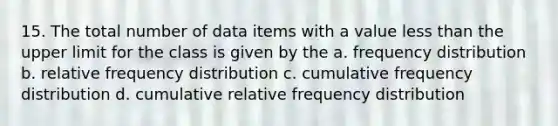 15. The total number of data items with a value less than the upper limit for the class is given by the a. frequency distribution b. relative frequency distribution c. cumulative frequency distribution d. cumulative relative frequency distribution