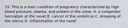 15. This is a toxic condition of pregnancy characterized by high blood pressure, edema, and protein in the urine. A. a congenital herniation at the navel B. cancer of the umbilicus C. drooping of the uterus D. inflammation of the navel