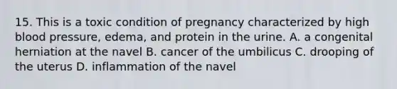 15. This is a toxic condition of pregnancy characterized by high blood pressure, edema, and protein in the urine. A. a congenital herniation at the navel B. cancer of the umbilicus C. drooping of the uterus D. inflammation of the navel