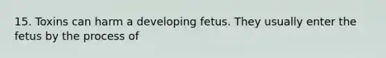 15. Toxins can harm a developing fetus. They usually enter the fetus by the process of