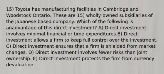 15) Toyota has manufacturing facilities in Cambridge and Woodstock Ontario. These are 15) wholly-owned subsidiaries of the Japanese based company. Which of the following is anadvantage of this direct investment? A) Direct investment involves minimal financial or time expenditures.B) Direct investment allows a firm to keep full control over the investment. C) Direct investment ensures that a firm is shielded from market changes. D) Direct investment involves fewer risks than joint ownership. E) Direct investment protects the firm from currency devaluation.