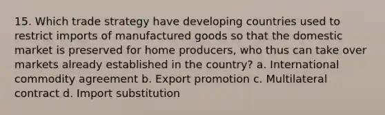 15. Which trade strategy have developing countries used to restrict imports of manufactured goods so that the domestic market is preserved for home producers, who thus can take over markets already established in the country? a. International commodity agreement b. Export promotion c. Multilateral contract d. Import substitution