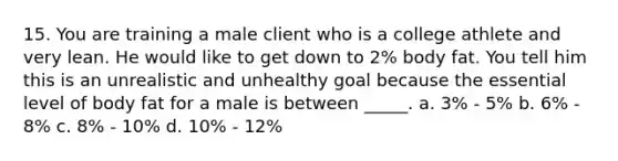 15. You are training a male client who is a college athlete and very lean. He would like to get down to 2% body fat. You tell him this is an unrealistic and unhealthy goal because the essential level of body fat for a male is between _____. a. 3% - 5% b. 6% - 8% c. 8% - 10% d. 10% - 12%