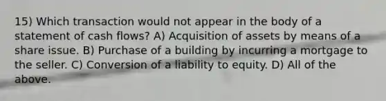 15) Which transaction would not appear in the body of a statement of cash flows? A) Acquisition of assets by means of a share issue. B) Purchase of a building by incurring a mortgage to the seller. C) Conversion of a liability to equity. D) All of the above.